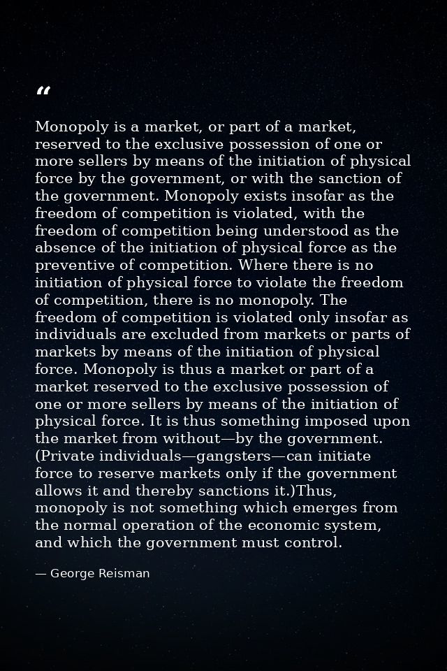 Monopoly is a market, or part of a market, reserved to the exclusive possession of one or more sellers by means of the i — George Reisman