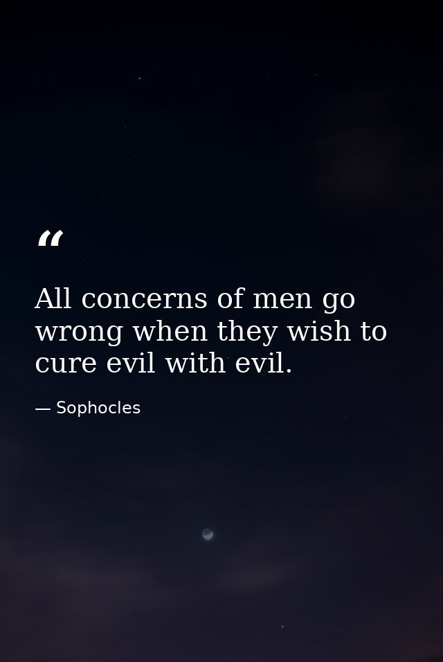 All concerns of men go wrong when they wish to cure evil with evil. — Sophocles