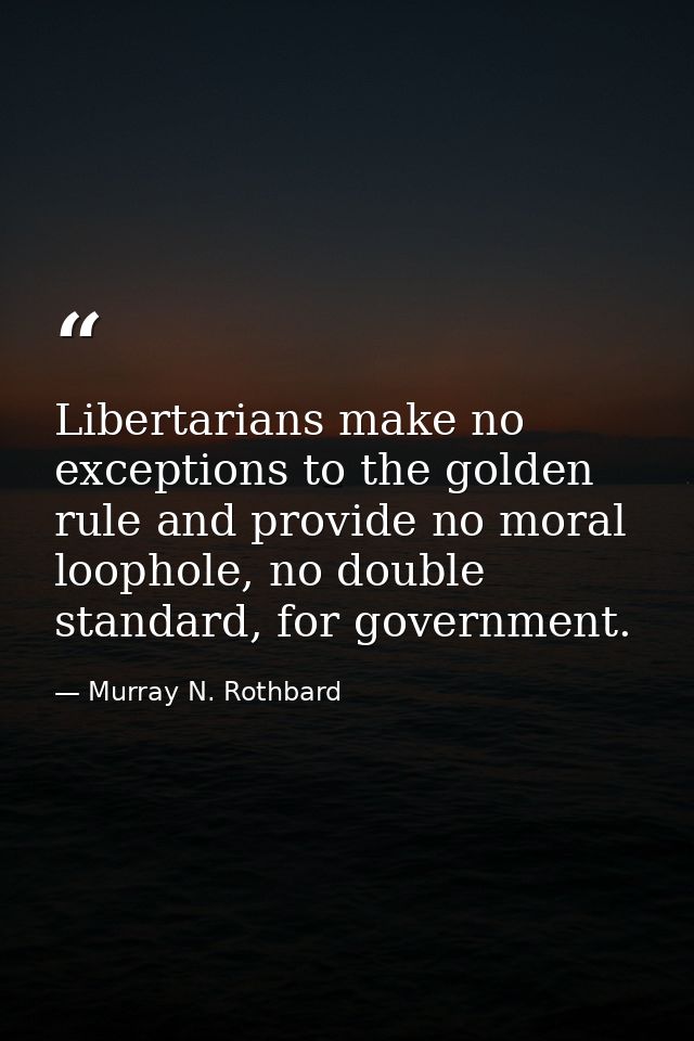Libertarians make no exceptions to the golden rule and provide no moral loophole, no double standard, for government. — Murray N. Rothbard