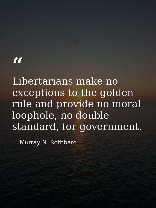 Libertarians make no exceptions to the golden rule and provide no moral loophole, no double standard, for government. — Murray N. Rothbard