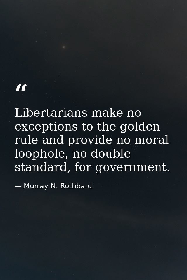 Libertarians make no exceptions to the golden rule and provide no moral loophole, no double standard, for government. — Murray N. Rothbard