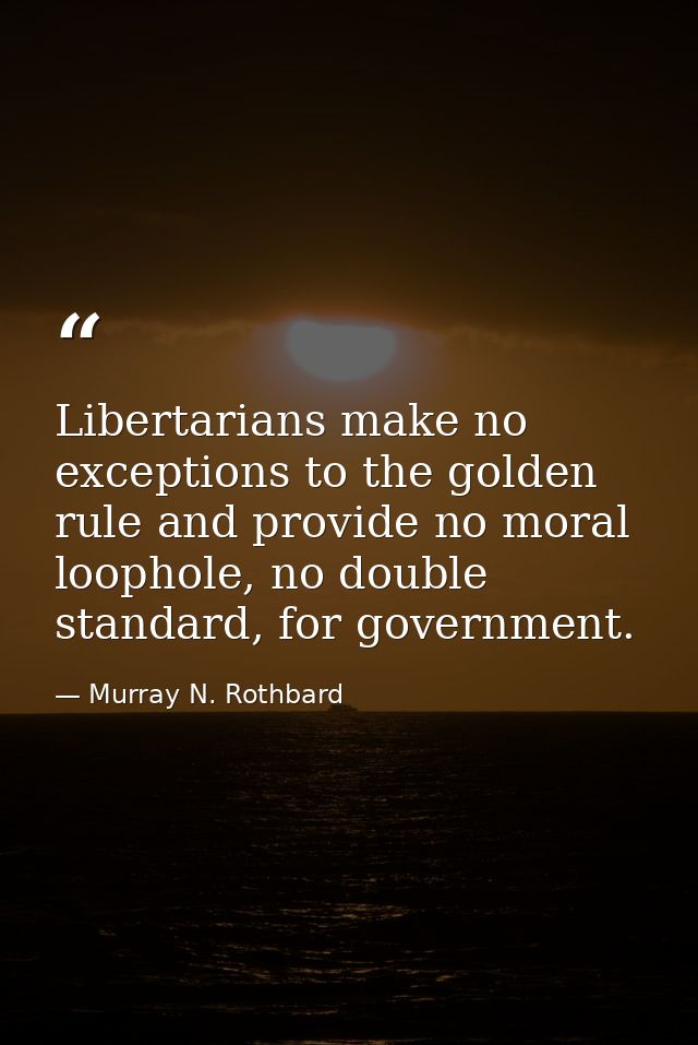 Libertarians make no exceptions to the golden rule and provide no moral loophole, no double standard, for government. — Murray N. Rothbard