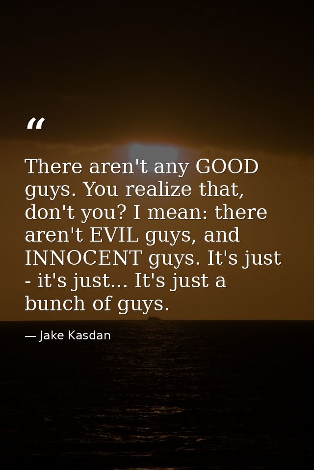 There aren't any GOOD guys. You realize that, don't you? I mean: there aren't EVIL guys, and INNOCENT guys. It's just -  — Jake Kasdan