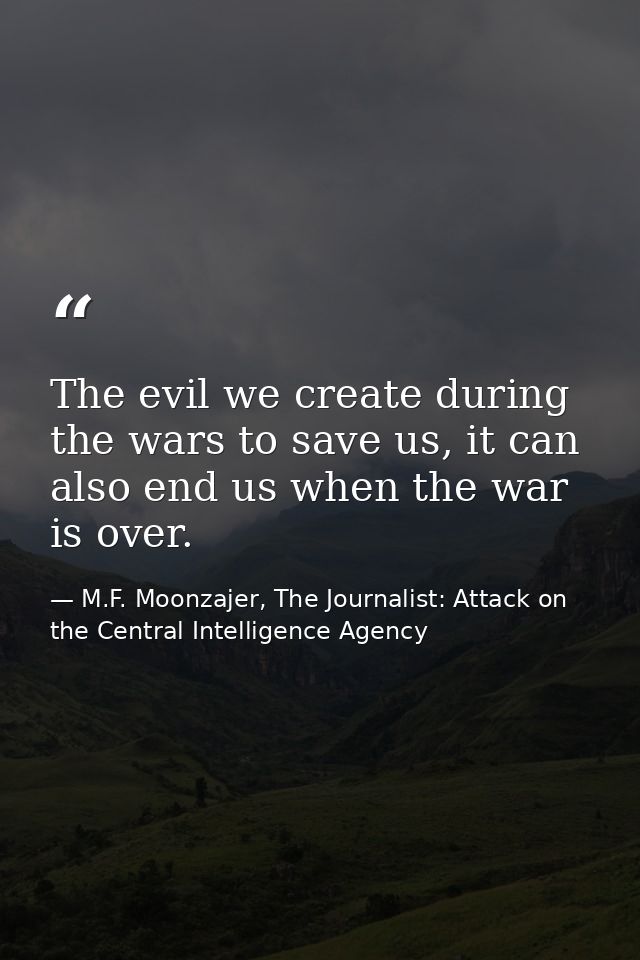 The evil we create during the wars to save us, it can also end us when the war is over. — M.F. Moonzajer, The Journalist: Attack on the Central Intelligence Agency