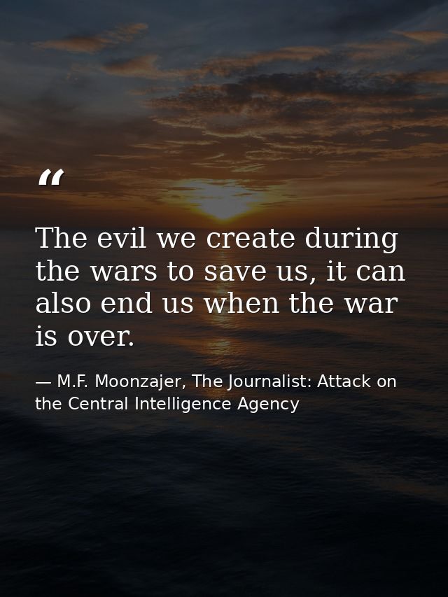 The evil we create during the wars to save us, it can also end us when the war is over. — M.F. Moonzajer, The Journalist: Attack on the Central Intelligence Agency