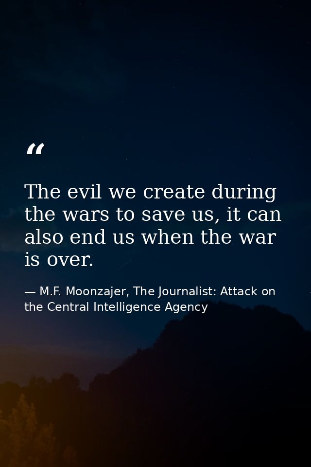 The evil we create during the wars to save us, it can also end us when the war is over. — M.F. Moonzajer, The Journalist: Attack on the Central Intelligence Agency