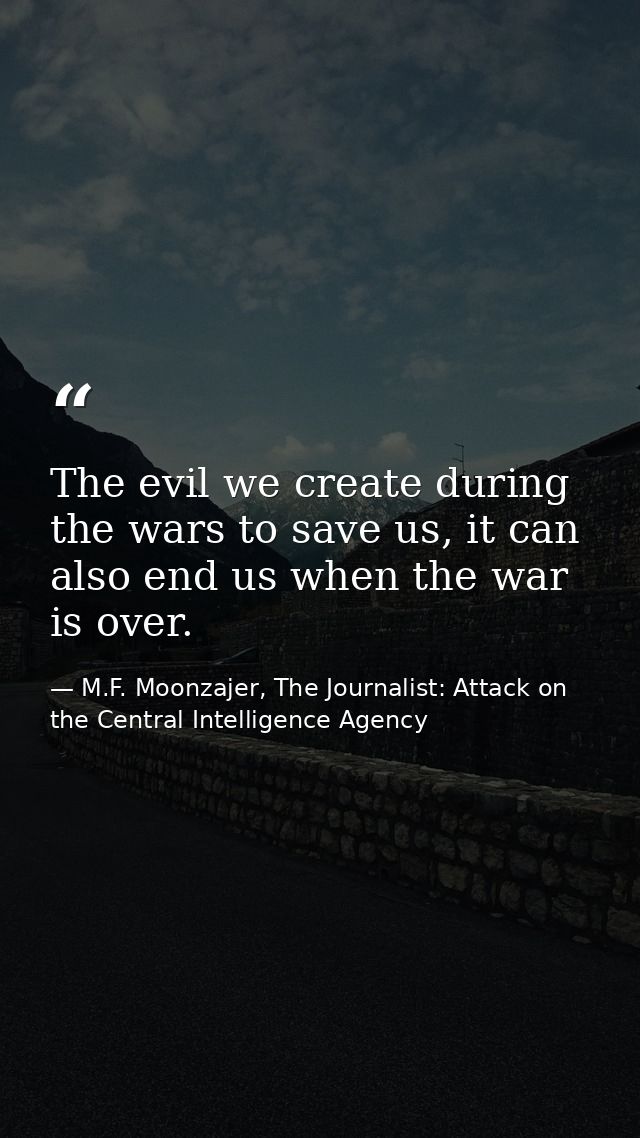 The evil we create during the wars to save us, it can also end us when the war is over. — M.F. Moonzajer, The Journalist: Attack on the Central Intelligence Agency