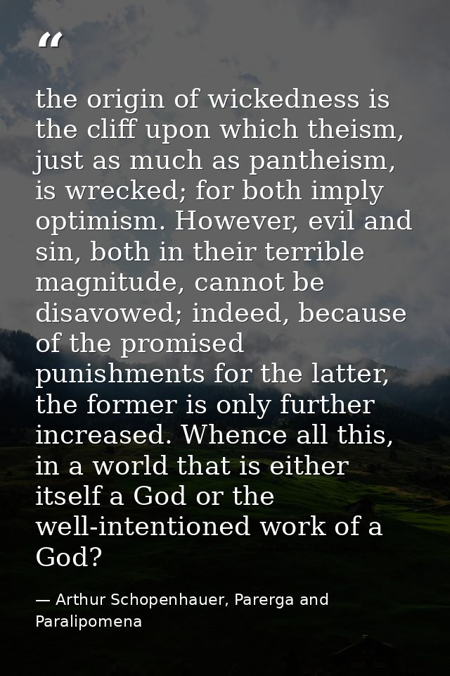 the origin of wickedness is the cliff upon which theism, just as much as pantheism, is wrecked; for both imply optimism. — Arthur Schopenhauer, Parerga and Paralipomena