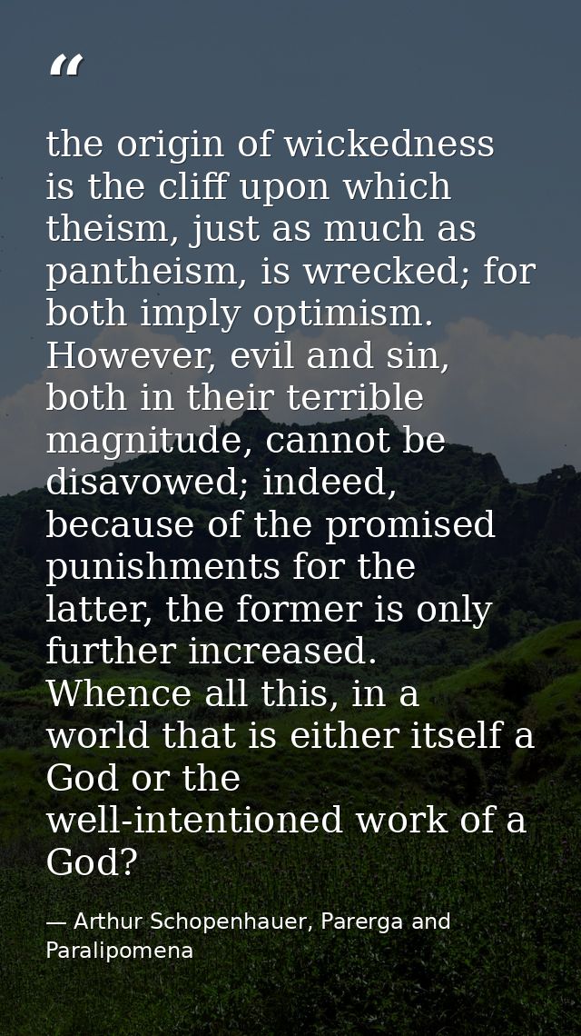the origin of wickedness is the cliff upon which theism, just as much as pantheism, is wrecked; for both imply optimism. — Arthur Schopenhauer, Parerga and Paralipomena