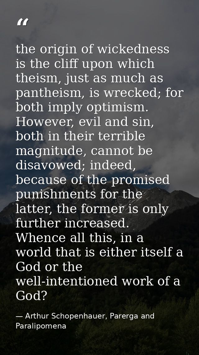 the origin of wickedness is the cliff upon which theism, just as much as pantheism, is wrecked; for both imply optimism. — Arthur Schopenhauer, Parerga and Paralipomena