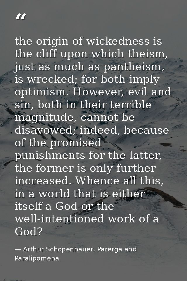the origin of wickedness is the cliff upon which theism, just as much as pantheism, is wrecked; for both imply optimism. — Arthur Schopenhauer, Parerga and Paralipomena
