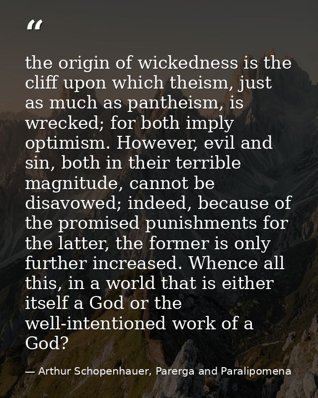 the origin of wickedness is the cliff upon which theism, just as much as pantheism, is wrecked; for both imply optimism. — Arthur Schopenhauer, Parerga and Paralipomena