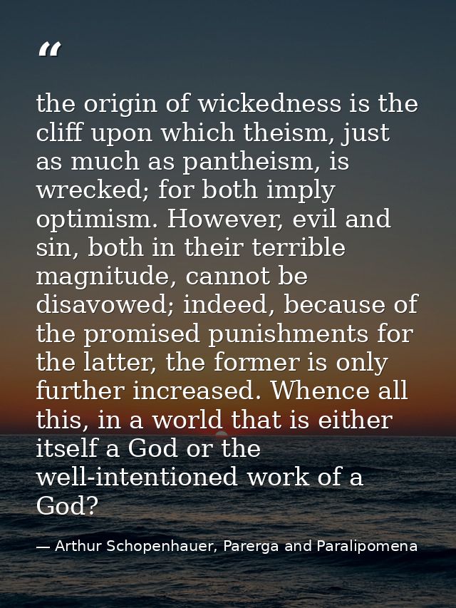 the origin of wickedness is the cliff upon which theism, just as much as pantheism, is wrecked; for both imply optimism. — Arthur Schopenhauer, Parerga and Paralipomena