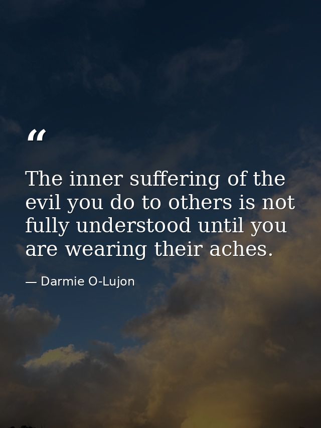 The inner suffering of the evil you do to others is not fully understood until you are wearing their aches. — Darmie O-Lujon
