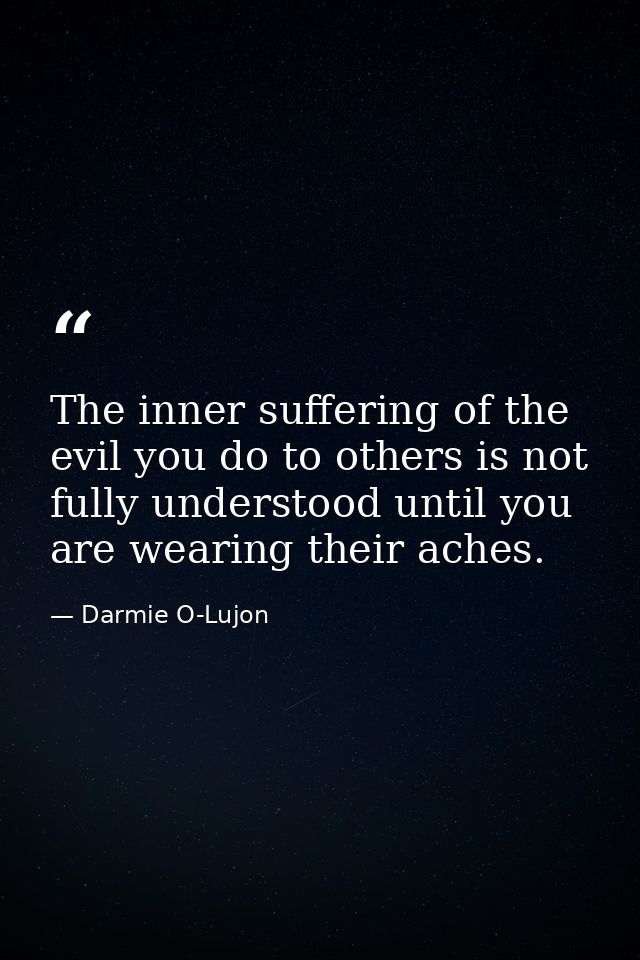 The inner suffering of the evil you do to others is not fully understood until you are wearing their aches. — Darmie O-Lujon