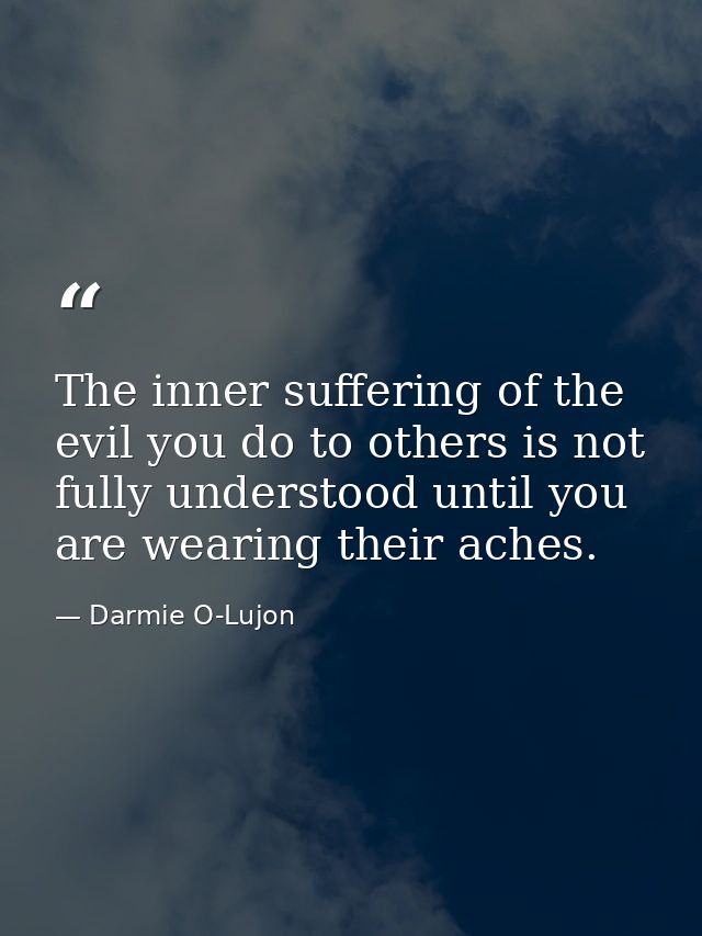The inner suffering of the evil you do to others is not fully understood until you are wearing their aches. — Darmie O-Lujon