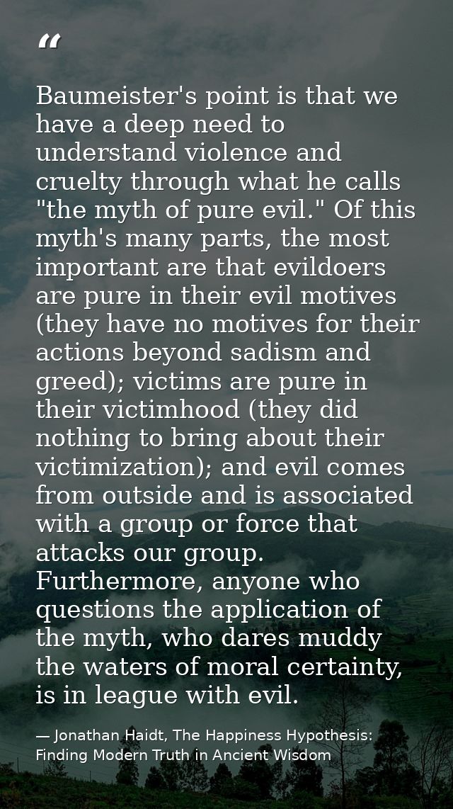 Baumeister's point is that we have a deep need to understand violence and cruelty through what he calls "the myth of pur — Jonathan Haidt, The Happiness Hypothesis: Finding Modern Truth in Ancient Wisdom