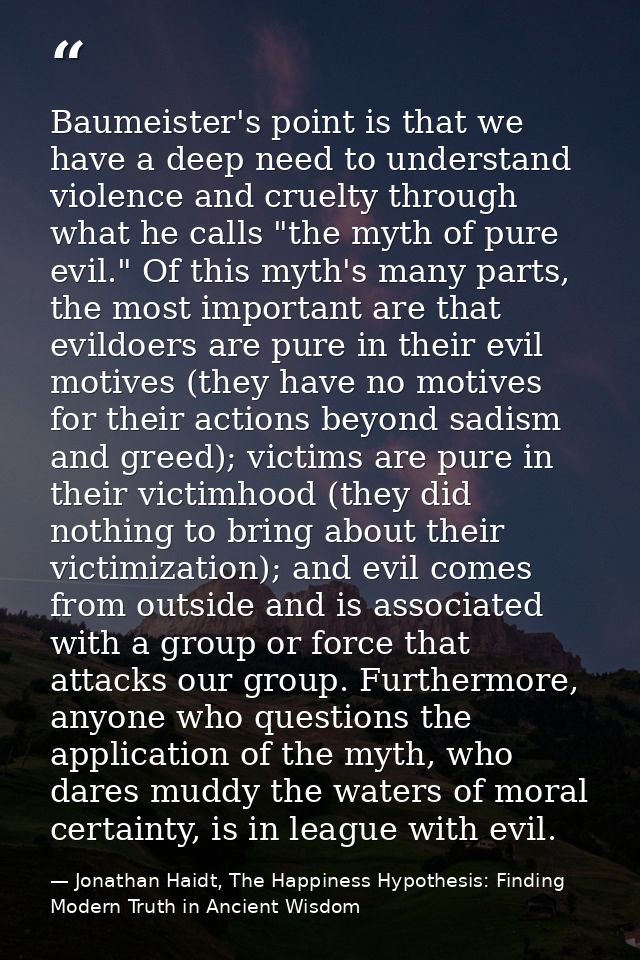 Baumeister's point is that we have a deep need to understand violence and cruelty through what he calls "the myth of pur — Jonathan Haidt, The Happiness Hypothesis: Finding Modern Truth in Ancient Wisdom