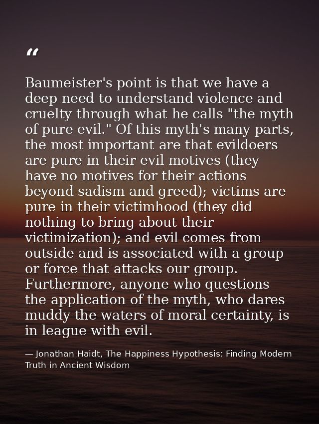 Baumeister's point is that we have a deep need to understand violence and cruelty through what he calls "the myth of pur — Jonathan Haidt, The Happiness Hypothesis: Finding Modern Truth in Ancient Wisdom