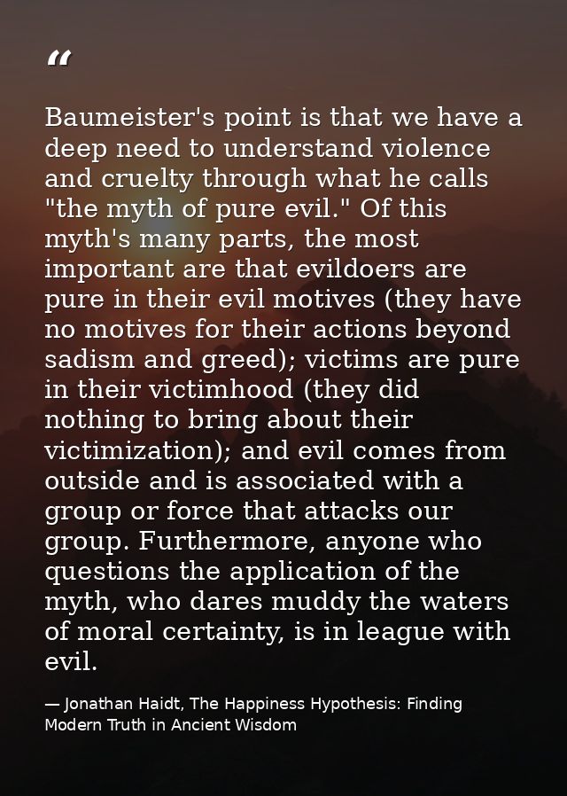 Baumeister's point is that we have a deep need to understand violence and cruelty through what he calls "the myth of pur — Jonathan Haidt, The Happiness Hypothesis: Finding Modern Truth in Ancient Wisdom