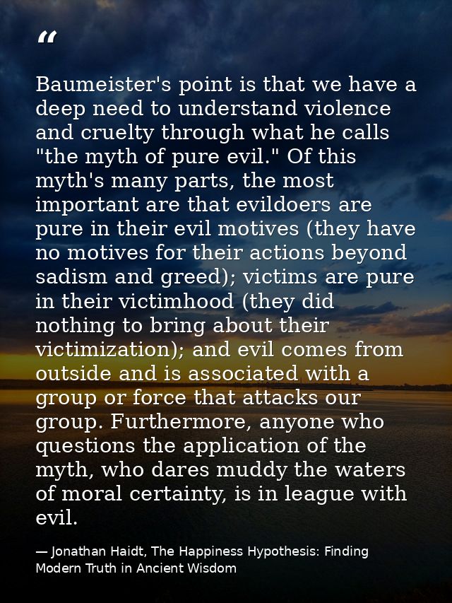 Baumeister's point is that we have a deep need to understand violence and cruelty through what he calls "the myth of pur — Jonathan Haidt, The Happiness Hypothesis: Finding Modern Truth in Ancient Wisdom