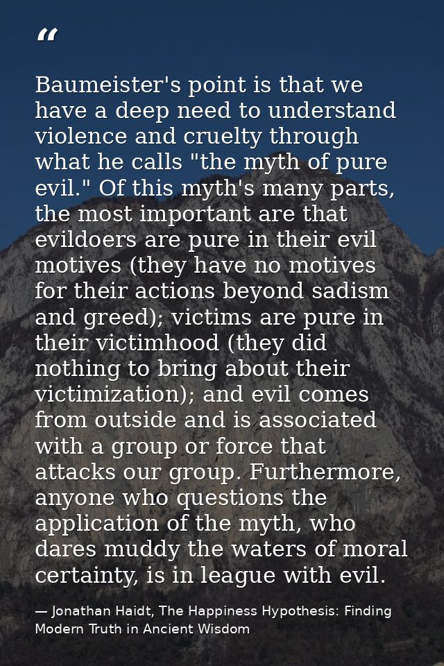 Baumeister's point is that we have a deep need to understand violence and cruelty through what he calls "the myth of pur — Jonathan Haidt, The Happiness Hypothesis: Finding Modern Truth in Ancient Wisdom