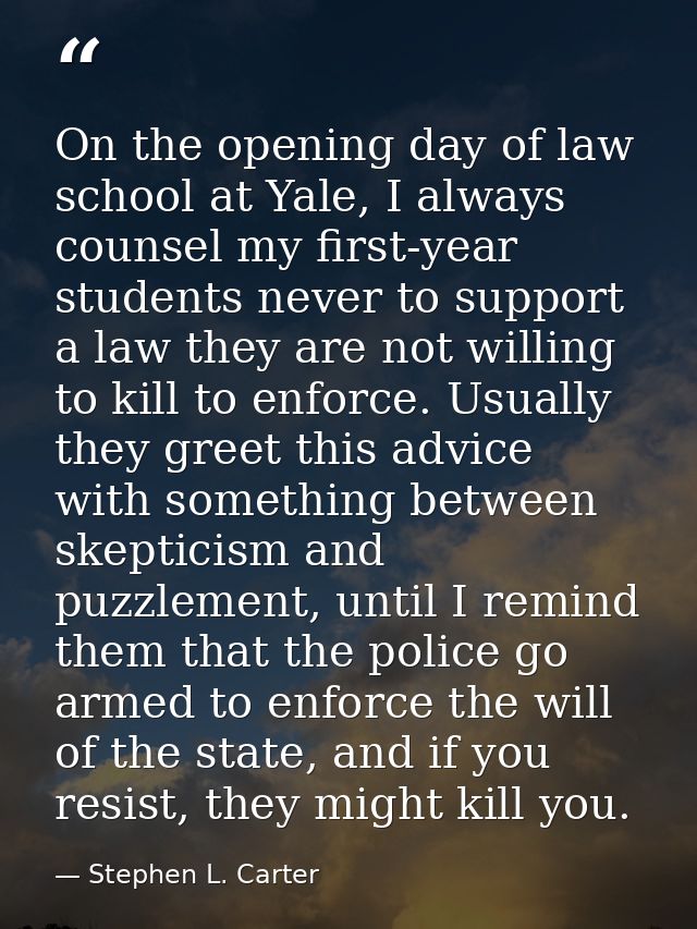 On the opening day of law school at Yale, I always counsel my first-year students never to support a law they are not wi — Stephen L. Carter