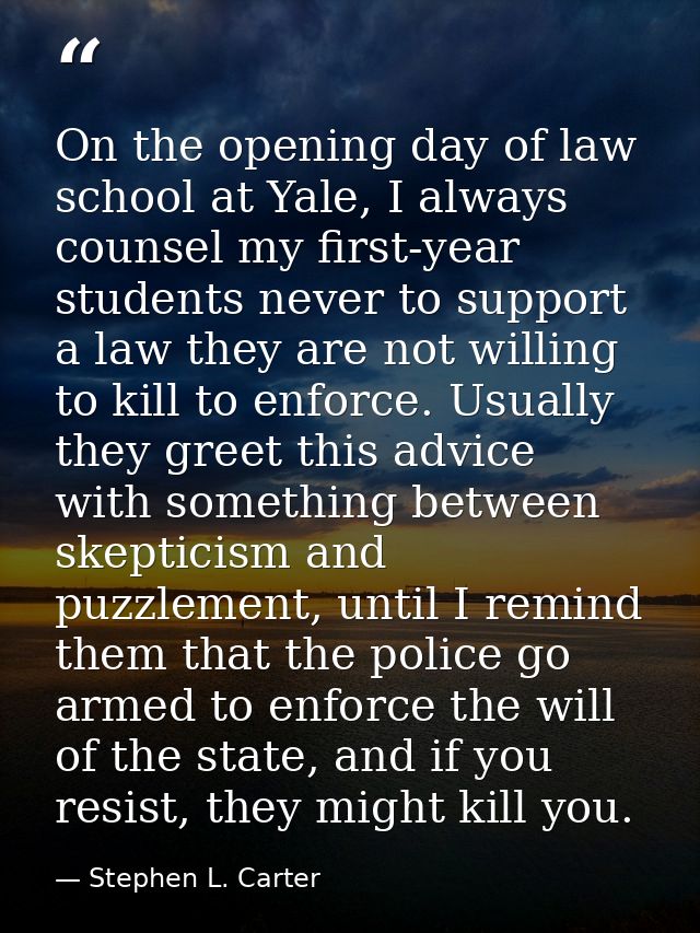On the opening day of law school at Yale, I always counsel my first-year students never to support a law they are not wi — Stephen L. Carter