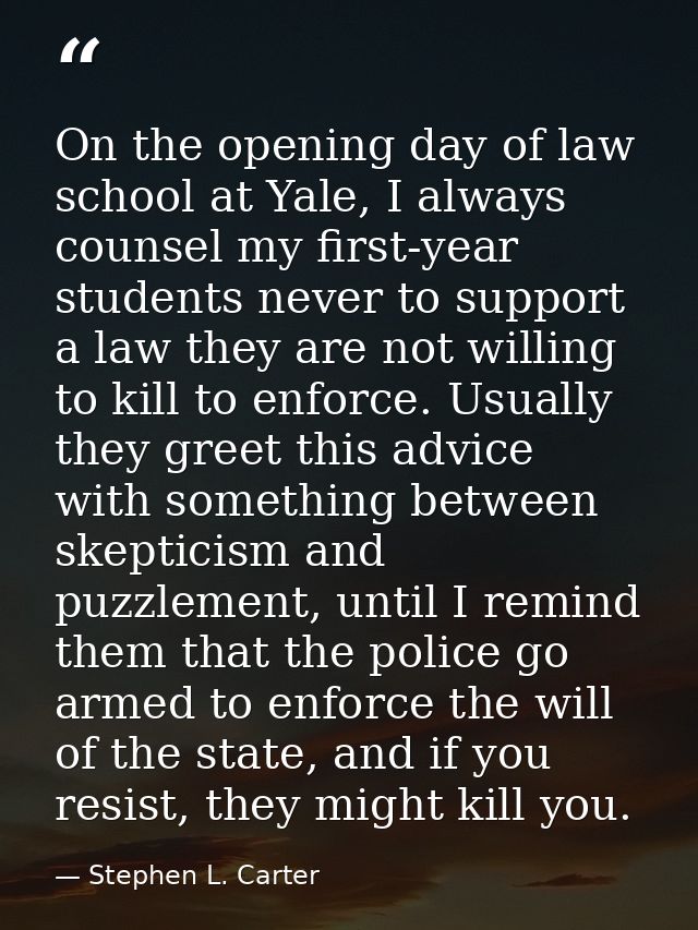 On the opening day of law school at Yale, I always counsel my first-year students never to support a law they are not wi — Stephen L. Carter