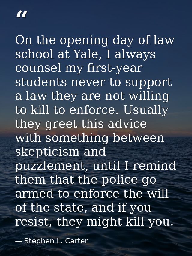 On the opening day of law school at Yale, I always counsel my first-year students never to support a law they are not wi — Stephen L. Carter