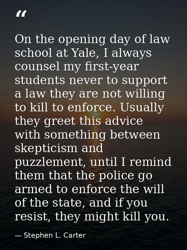 On the opening day of law school at Yale, I always counsel my first-year students never to support a law they are not wi — Stephen L. Carter