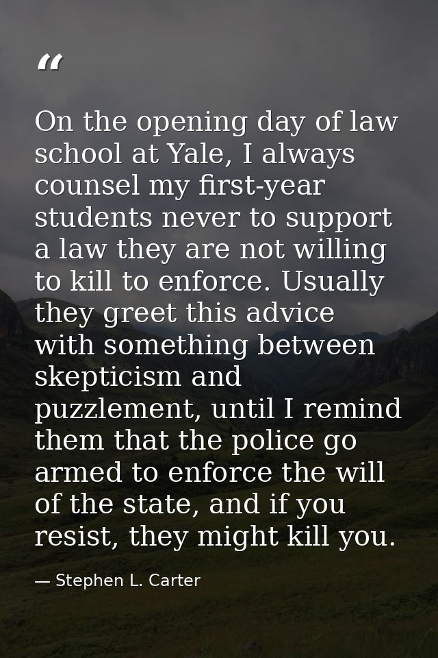 On the opening day of law school at Yale, I always counsel my first-year students never to support a law they are not wi — Stephen L. Carter