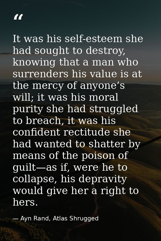 It was his self-esteem she had sought to destroy, knowing that a man who surrenders his value is at the mercy of anyone’ — Ayn Rand, Atlas Shrugged
