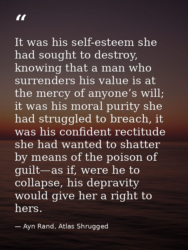 It was his self-esteem she had sought to destroy, knowing that a man who surrenders his value is at the mercy of anyone’ — Ayn Rand, Atlas Shrugged