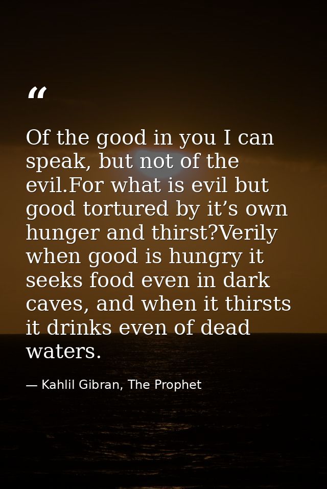 Of the good in you I can speak, but not of the evil.For what is evil but good tortured by it’s own hunger and thirst?Ver — Kahlil Gibran, The Prophet