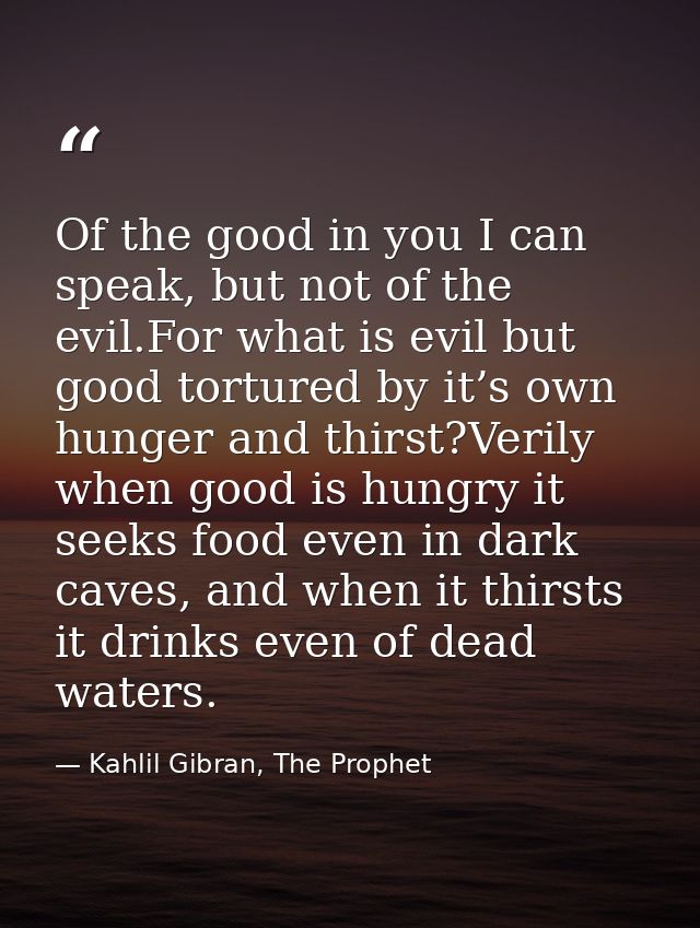 Of the good in you I can speak, but not of the evil.For what is evil but good tortured by it’s own hunger and thirst?Ver — Kahlil Gibran, The Prophet
