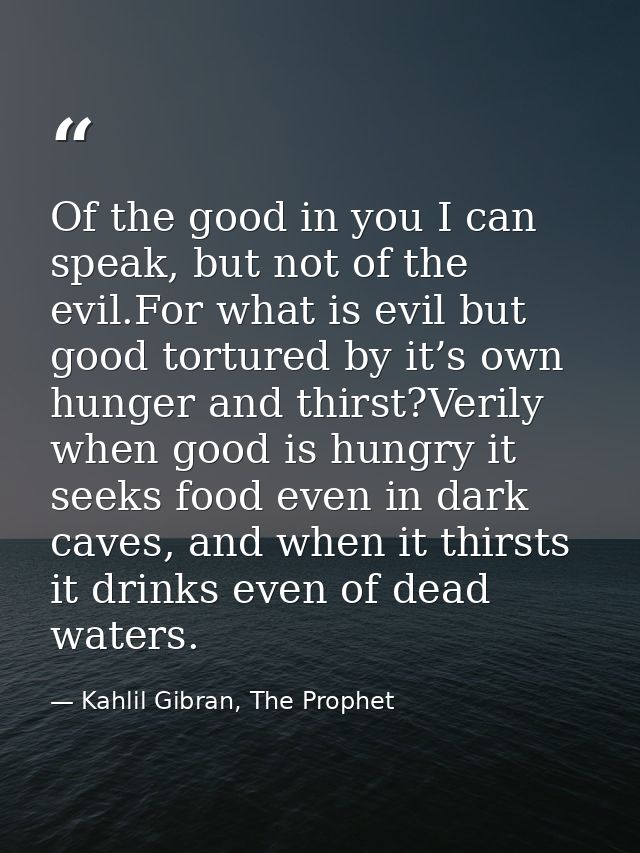 Of the good in you I can speak, but not of the evil.For what is evil but good tortured by it’s own hunger and thirst?Ver — Kahlil Gibran, The Prophet