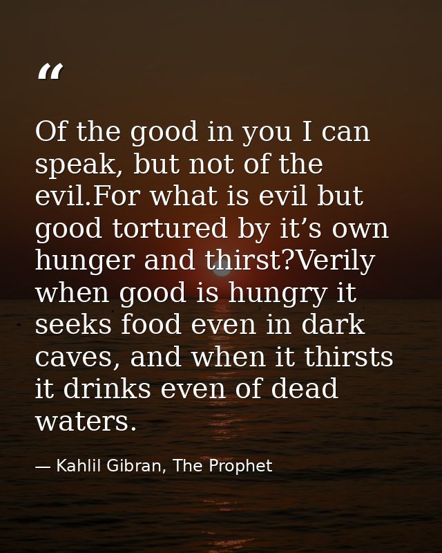 Of the good in you I can speak, but not of the evil.For what is evil but good tortured by it’s own hunger and thirst?Ver — Kahlil Gibran, The Prophet