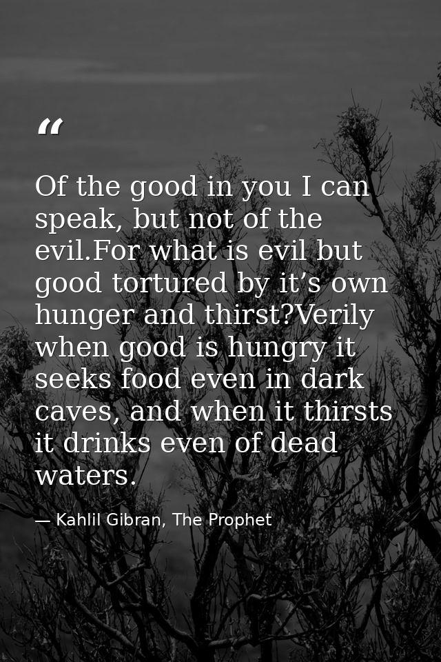 Of the good in you I can speak, but not of the evil.For what is evil but good tortured by it’s own hunger and thirst?Ver — Kahlil Gibran, The Prophet