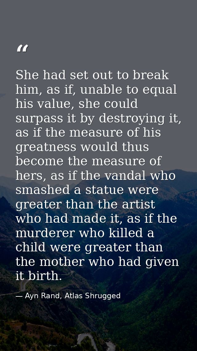 She had set out to break him, as if, unable to equal his value, she could surpass it by destroying it, as if the measure — Ayn Rand, Atlas Shrugged