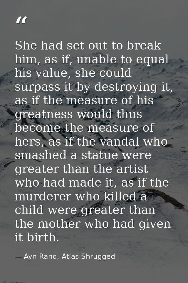 She had set out to break him, as if, unable to equal his value, she could surpass it by destroying it, as if the measure — Ayn Rand, Atlas Shrugged