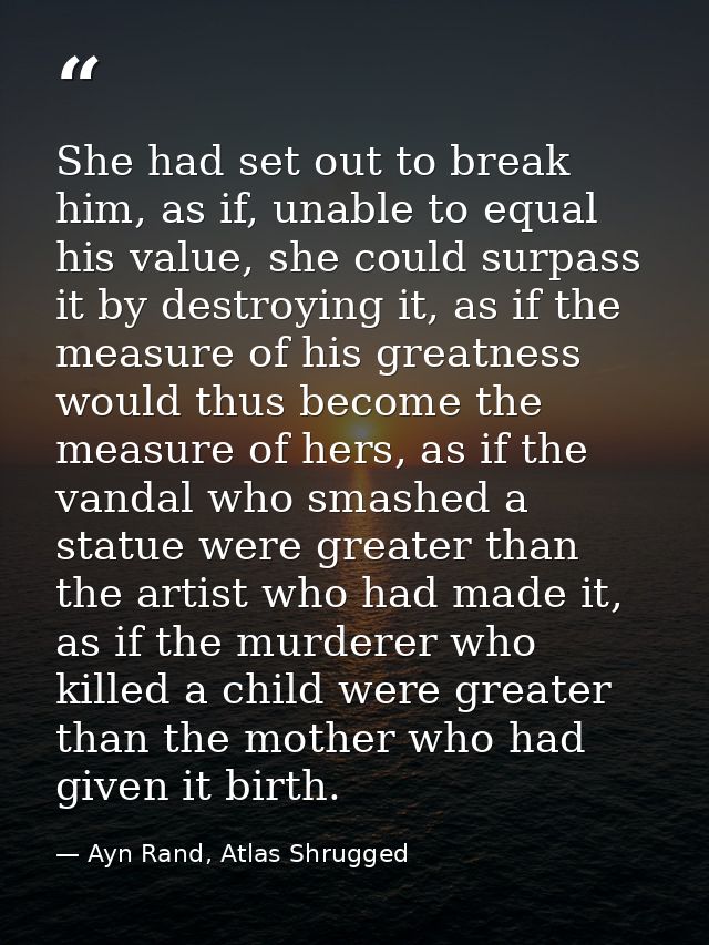 She had set out to break him, as if, unable to equal his value, she could surpass it by destroying it, as if the measure — Ayn Rand, Atlas Shrugged