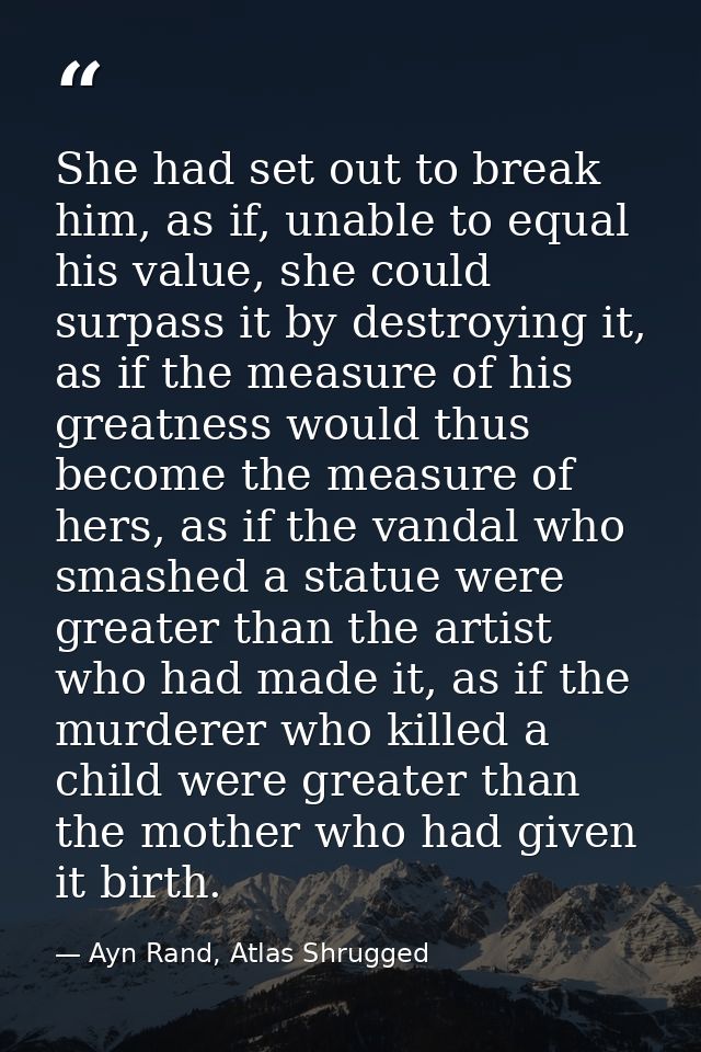 She had set out to break him, as if, unable to equal his value, she could surpass it by destroying it, as if the measure — Ayn Rand, Atlas Shrugged
