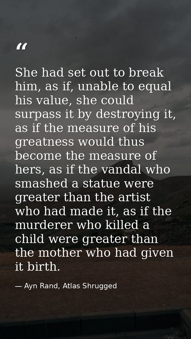 She had set out to break him, as if, unable to equal his value, she could surpass it by destroying it, as if the measure — Ayn Rand, Atlas Shrugged