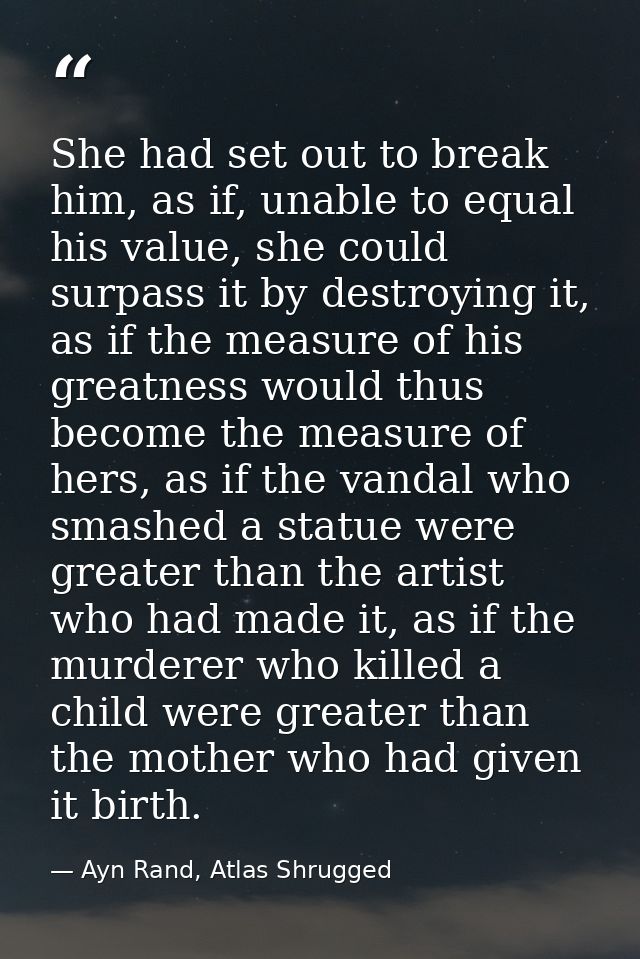 She had set out to break him, as if, unable to equal his value, she could surpass it by destroying it, as if the measure — Ayn Rand, Atlas Shrugged