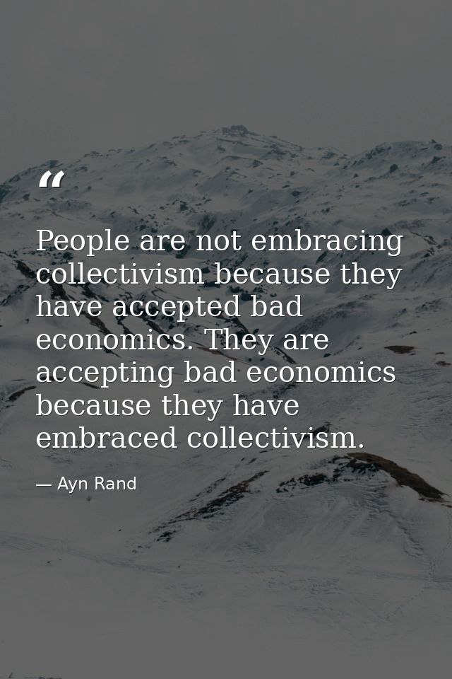 People are not embracing collectivism because they have accepted bad economics. They are accepting bad economics because — Ayn Rand