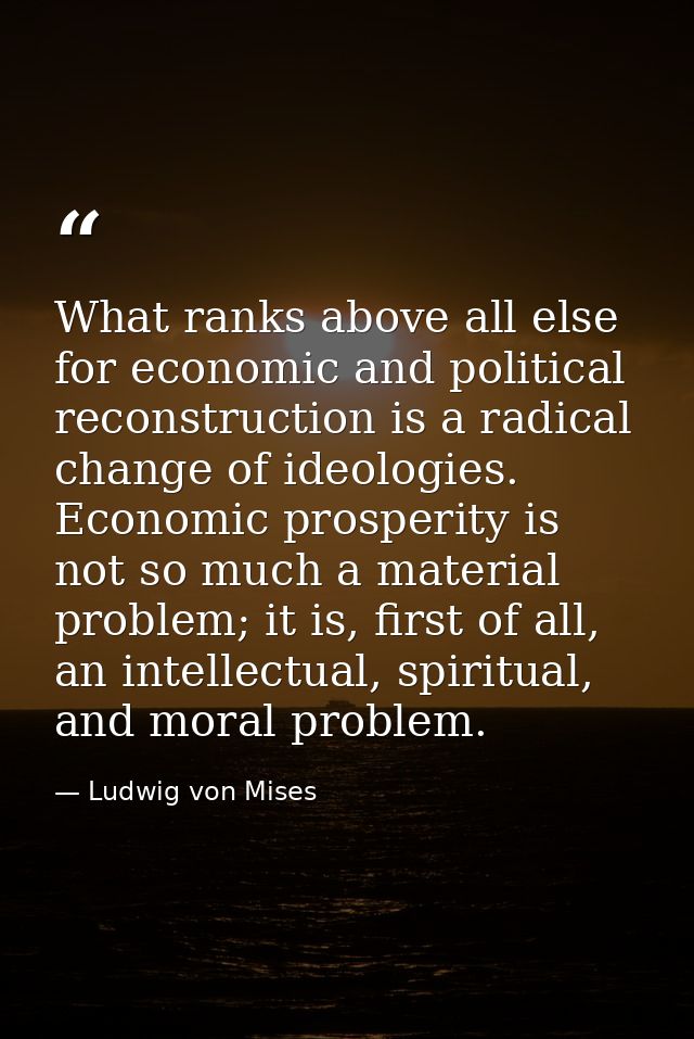 What ranks above all else for economic and political reconstruction is a radical change of ideologies. Economic prosperi — Ludwig von Mises