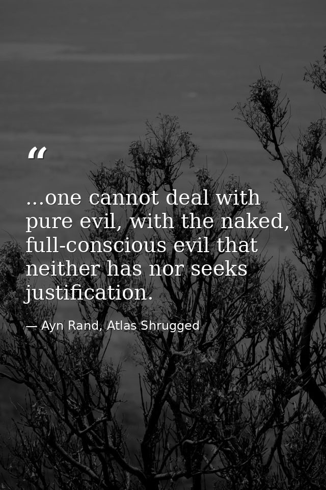 ...one cannot deal with pure evil, with the naked, full-conscious evil that neither has nor seeks justification. — Ayn Rand, Atlas Shrugged