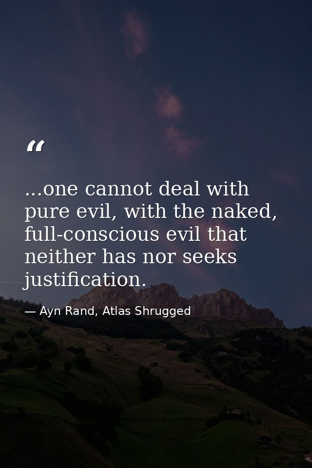 ...one cannot deal with pure evil, with the naked, full-conscious evil that neither has nor seeks justification. — Ayn Rand, Atlas Shrugged