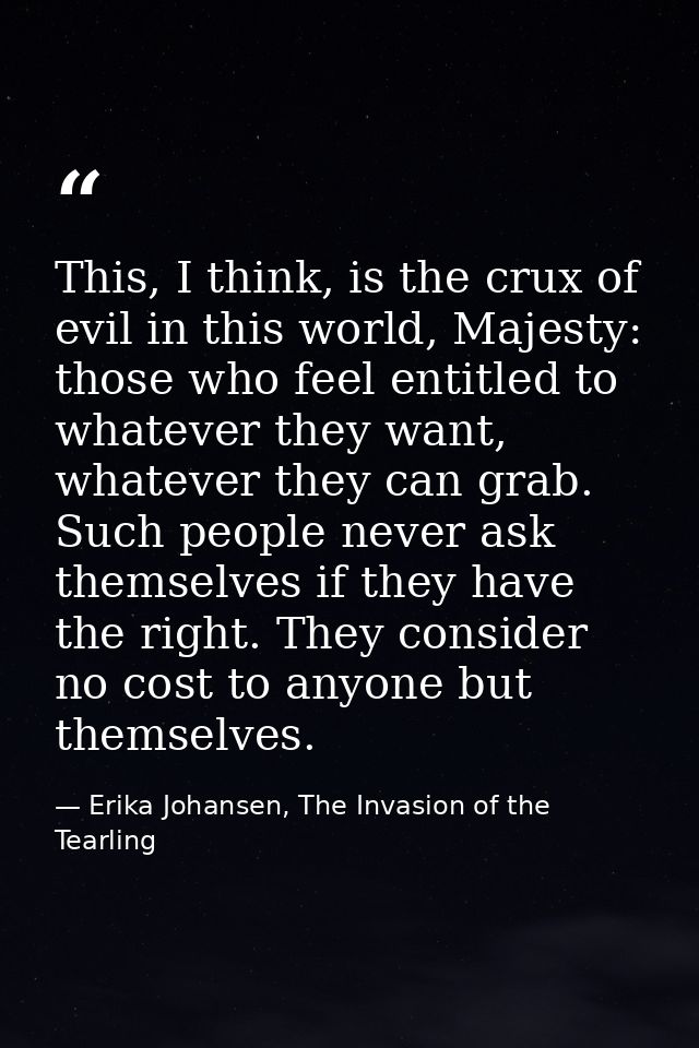 This, I think, is the crux of evil in this world, Majesty: those who feel entitled to whatever they want, whatever they  — Erika Johansen, The Invasion of the Tearling
